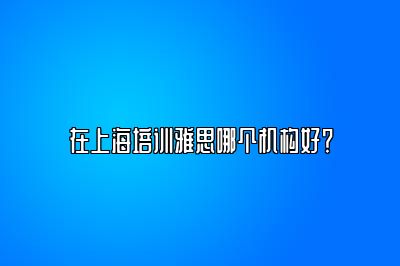 在上海培训雅思哪个机构好？