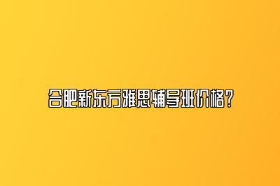 合肥新东方雅思辅导班价格？