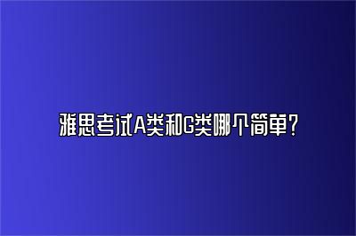 雅思考试A类和G类哪个简单？