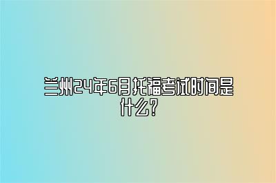 兰州24年6月托福考试时间是什么？