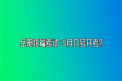 岳阳托福考试：5月几号开考？