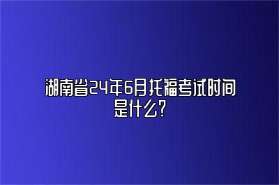 湖南省24年6月托福考试时间是什么？