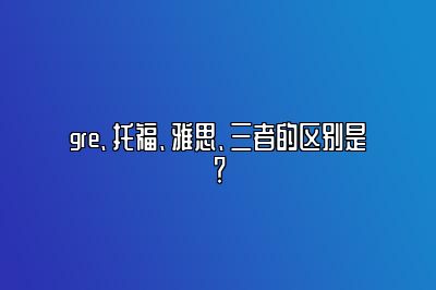 gre、托福、雅思、三者的区别是？