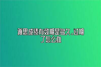 雅思成绩有效期是多久，过期了怎么办