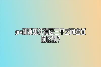 gre和雅思托福这三个之间考试的区别？