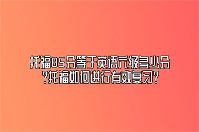 托福85分等于英语六级多少分？托福如何进行有效复习？