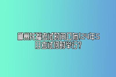 柳州托福考试时间公布！24年5月考试何时举行？