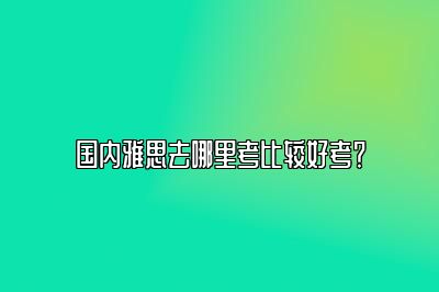 国内雅思去哪里考比较好考？