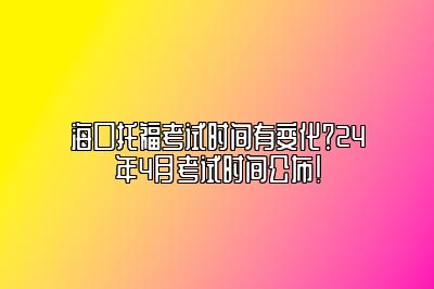 海口托福考试时间有变化？24年4月考试时间公布！