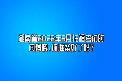 湖南省2022年5月托福考试时间揭晓，你准备好了吗？