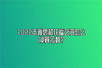 2022年雅思和托福之间怎么换算分数？