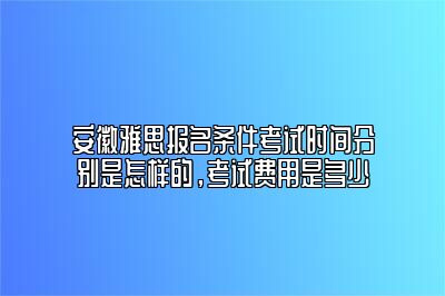 安徽雅思报名条件考试时间分别是怎样的，考试费用是多少