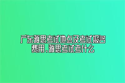 广东雅思考试地点及考试报名费用，雅思考试考什么