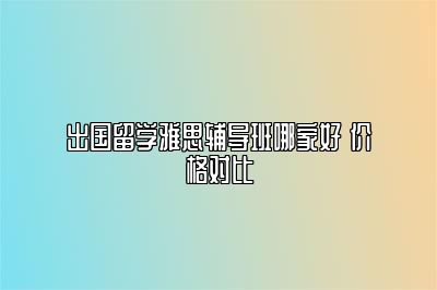 出国留学雅思辅导班哪家好 价格对比