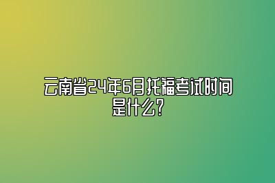 云南省24年6月托福考试时间是什么？