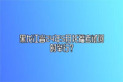 黑龙江省24年5月托福考试何时举行？