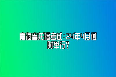 青海省托福考试：24年4月何时举行？