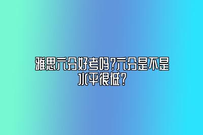 雅思六分好考吗？六分是不是水平很低？