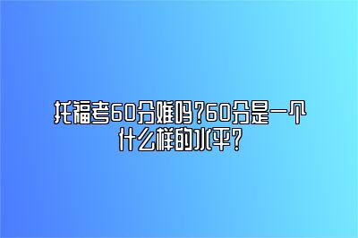 托福考60分难吗？60分是一个什么样的水平？