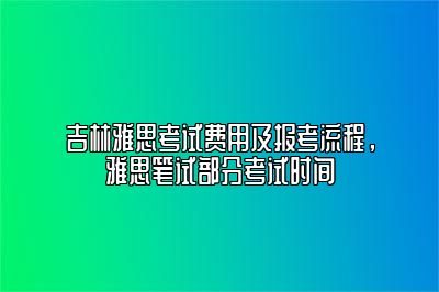 吉林雅思考试费用及报考流程，雅思笔试部分考试时间