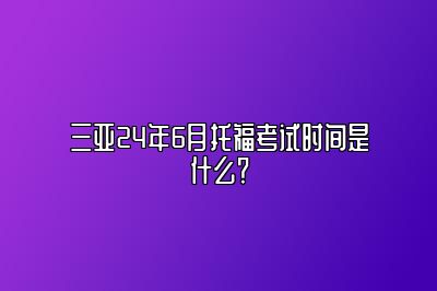 三亚24年6月托福考试时间是什么？