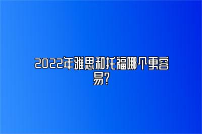 2022年雅思和托福哪个更容易？