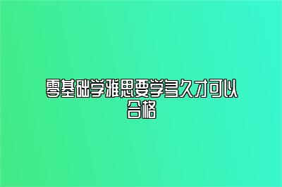 零基础学雅思要学多久才可以合格