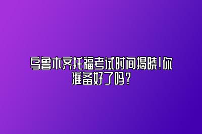 乌鲁木齐托福考试时间揭晓！你准备好了吗？