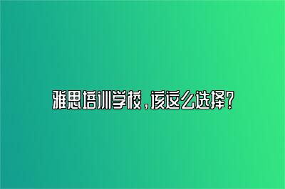 雅思培训学校，该这么选择？