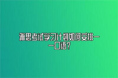 雅思考试学习计划如何安排——口语？