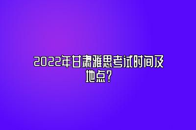 2022年甘肃雅思考试时间及地点？