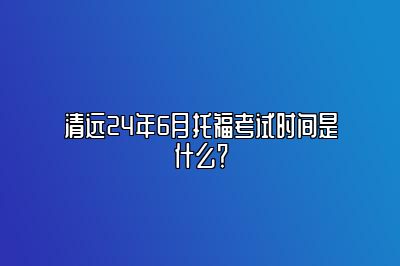 清远24年6月托福考试时间是什么？