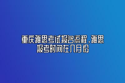 重庆雅思考试报名流程，雅思报考时间在几月份