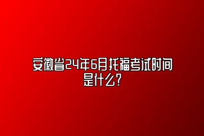 安徽省24年6月托福考试时间是什么？