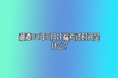 湘潭24年6月托福考试时间是什么？