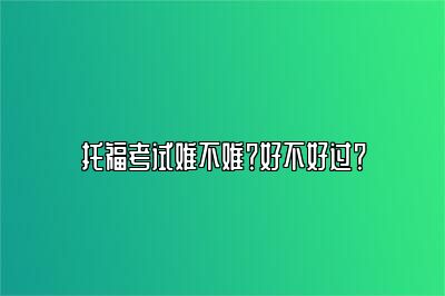 托福考试难不难？好不好过？