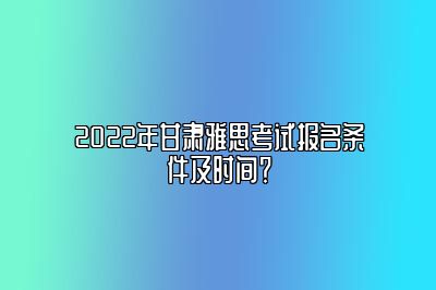 2022年甘肃雅思考试报名条件及时间？