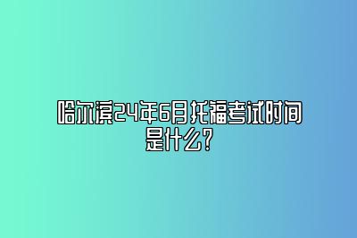 哈尔滨24年6月托福考试时间是什么？