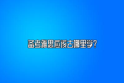 备考雅思应该去哪里学？