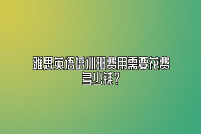 雅思英语培训班费用需要花费多少钱？