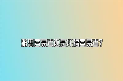 雅思容易考还是托福容易考？