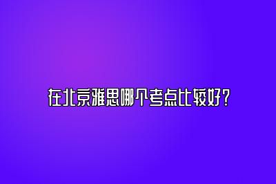 在北京雅思哪个考点比较好？