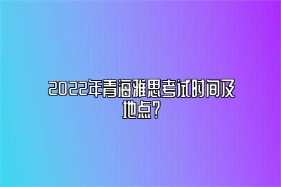 2022年青海雅思考试时间及地点？