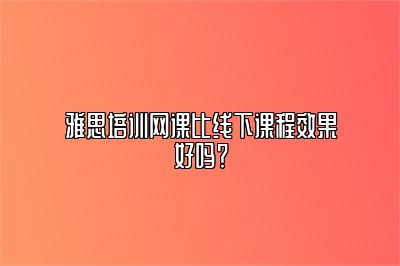 雅思培训网课比线下课程效果好吗？