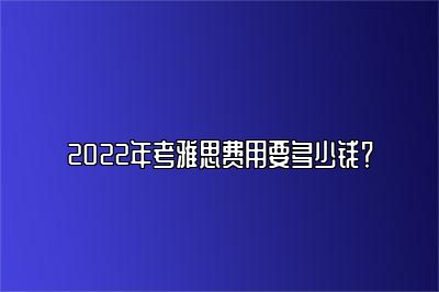 2022年考雅思费用要多少钱？