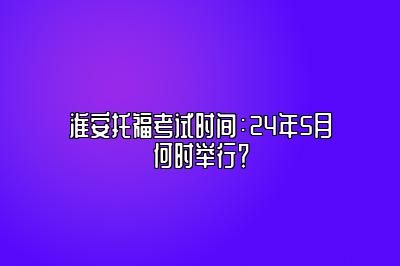 淮安托福考试时间：24年5月何时举行？