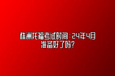 株洲托福考试时间：24年4月准备好了吗？