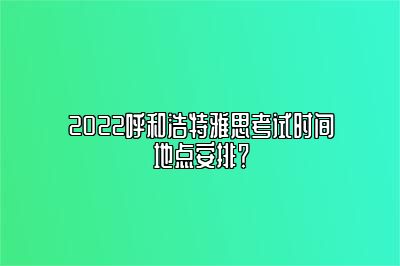 2022呼和浩特雅思考试时间地点安排？