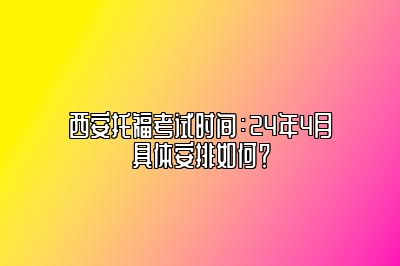 西安托福考试时间：24年4月具体安排如何？