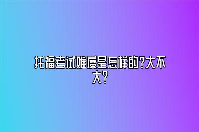 托福考试难度是怎样的？大不大？